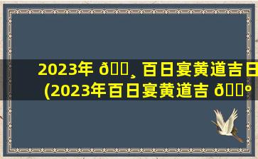 2023年 🕸 百日宴黄道吉日(2023年百日宴黄道吉 🐺 日查询表zui
新)